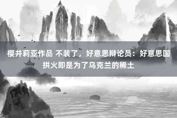 樱井莉亚作品 不装了，好意思辩论员：好意思国拱火即是为了乌克兰的稀土