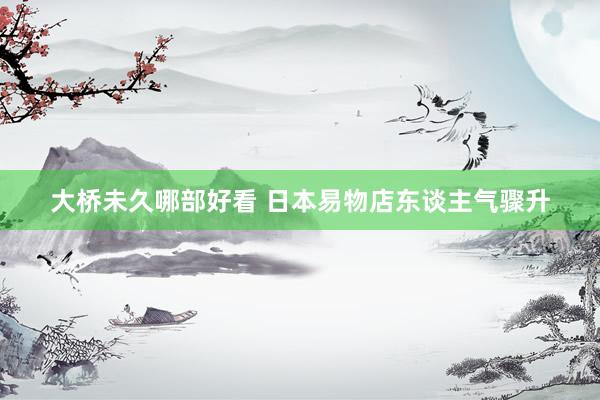 大桥未久哪部好看 日本易物店东谈主气骤升