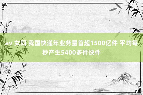 av 女同 我国快递年业务量首超1500亿件 平均每秒产生5400多件快件