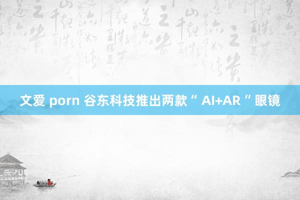 文爱 porn 谷东科技推出两款“ AI+AR ”眼镜