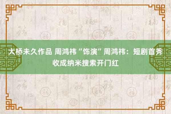 大桥未久作品 周鸿祎“饰演”周鸿祎：短剧首秀收成纳米搜索开门红