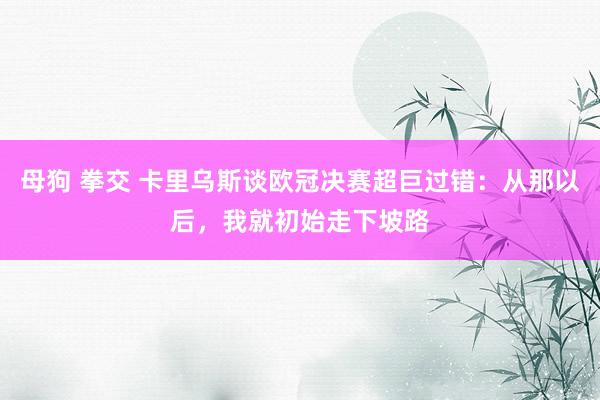 母狗 拳交 卡里乌斯谈欧冠决赛超巨过错：从那以后，我就初始走下坡路