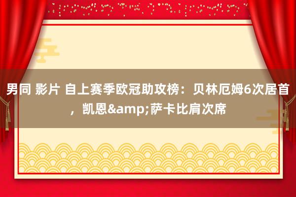 男同 影片 自上赛季欧冠助攻榜：贝林厄姆6次居首，凯恩&萨卡比肩次席