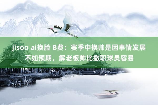 jisoo ai换脸 B费：赛季中换帅是因事情发展不如预期，解老板帅比撤职球员容易