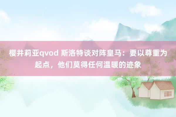 樱井莉亚qvod 斯洛特谈对阵皇马：要以尊重为起点，他们莫得任何温暖的迹象