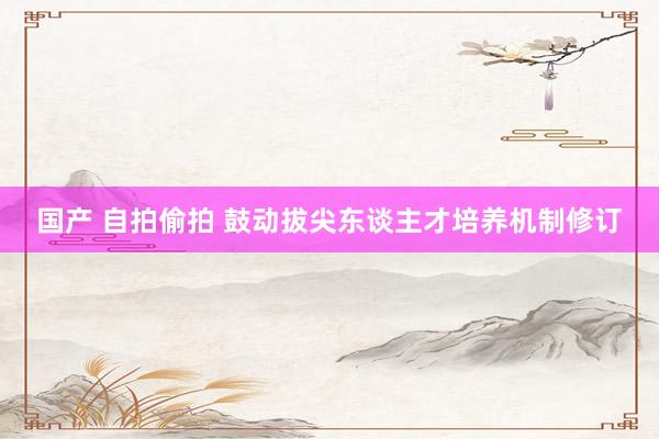 国产 自拍偷拍 鼓动拔尖东谈主才培养机制修订