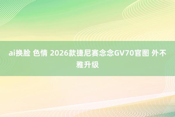 ai换脸 色情 2026款捷尼赛念念GV70官图 外不雅升级