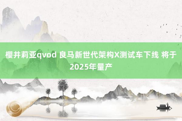 樱井莉亚qvod 良马新世代架构X测试车下线 将于2025年量产