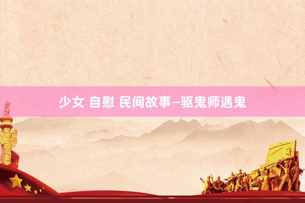 少女 自慰 民间故事—驱鬼师遇鬼