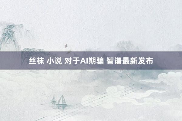 丝袜 小说 对于AI期骗 智谱最新发布