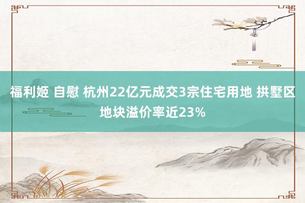 福利姬 自慰 杭州22亿元成交3宗住宅用地 拱墅区地块溢价率近23%