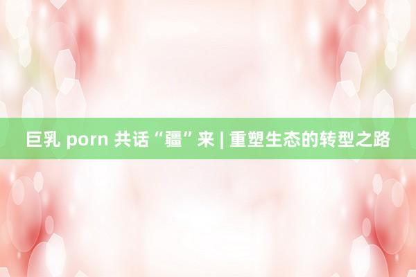 巨乳 porn 共话“疆”来 | 重塑生态的转型之路