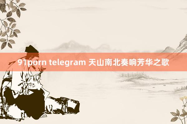 91porn telegram 天山南北奏响芳华之歌