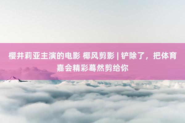 樱井莉亚主演的电影 椰风剪影 | 铲除了，把体育嘉会精彩蓦然剪给你