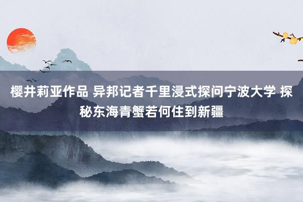 樱井莉亚作品 异邦记者千里浸式探问宁波大学 探秘东海青蟹若何住到新疆