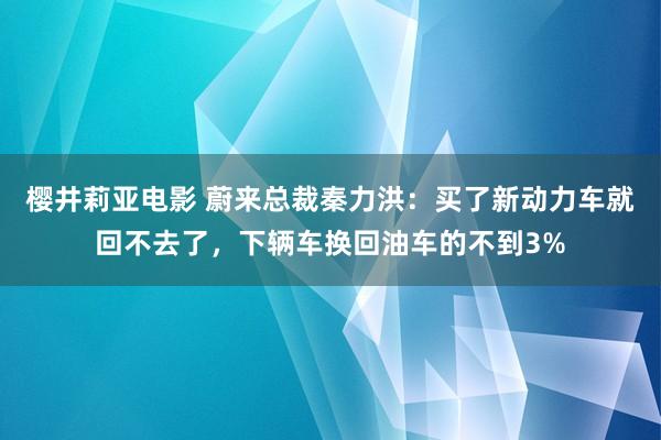 樱井莉亚电影 蔚来总裁秦力洪：买了新动力车就回不去了，下辆车换回油车的不到3%