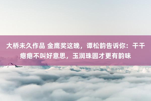 大桥未久作品 金鹰奖这晚，谭松韵告诉你：干干瘪瘪不叫好意思，玉润珠圆才更有韵味