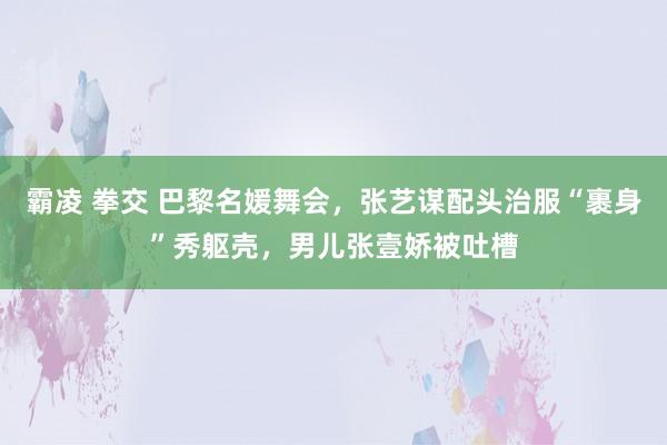 霸凌 拳交 巴黎名媛舞会，张艺谋配头治服“裹身”秀躯壳，男儿张壹娇被吐槽