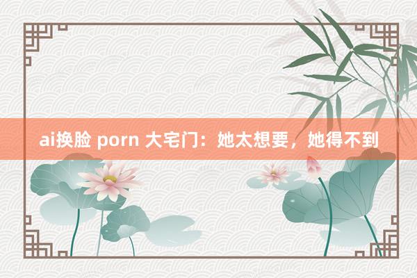 ai换脸 porn 大宅门：她太想要，她得不到