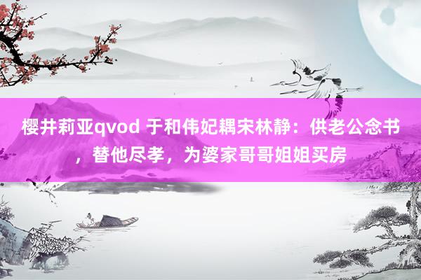 樱井莉亚qvod 于和伟妃耦宋林静：供老公念书，替他尽孝，为婆家哥哥姐姐买房