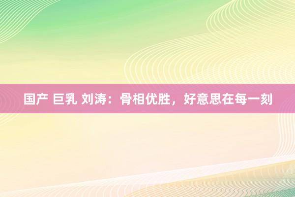 国产 巨乳 刘涛：骨相优胜，好意思在每一刻