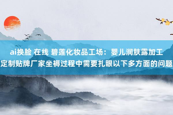 ai换脸 在线 碧莲化妆品工场：婴儿润肤露加工定制贴牌厂家坐褥过程中需要扎眼以下多方面的问题