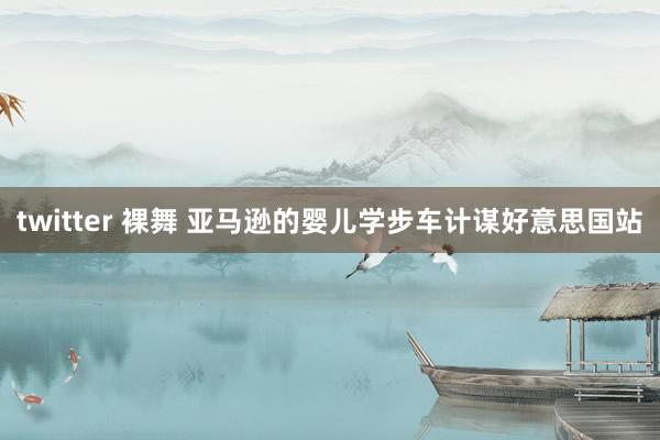twitter 裸舞 亚马逊的婴儿学步车计谋好意思国站