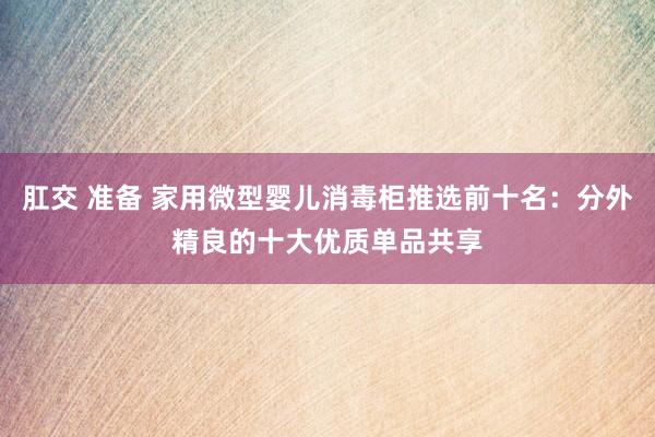 肛交 准备 家用微型婴儿消毒柜推选前十名：分外精良的十大优质单品共享