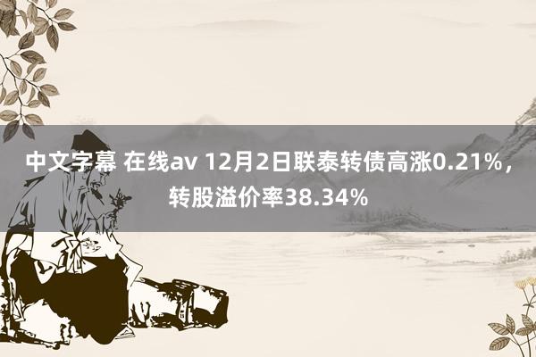 中文字幕 在线av 12月2日联泰转债高涨0.21%，转股溢价率38.34%