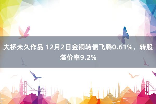 大桥未久作品 12月2日金铜转债飞腾0.61%，转股溢价率9.2%