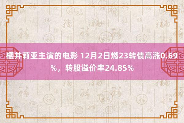 樱井莉亚主演的电影 12月2日燃23转债高涨0.69%，转股溢价率24.85%