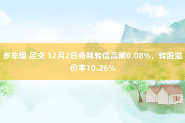 步非烟 足交 12月2日奇精转债高潮0.08%，转股溢价率10.26%