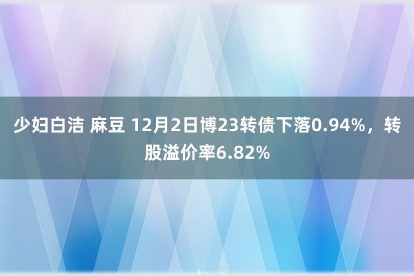 少妇白洁 麻豆 12月2日博23转债下落0.94%，转股溢价率6.82%