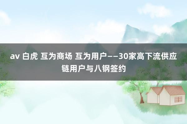 av 白虎 互为商场 互为用户——30家高下流供应链用户与八钢签约