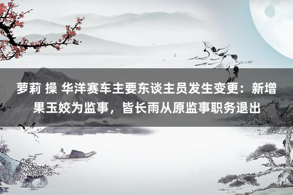 萝莉 操 华洋赛车主要东谈主员发生变更：新增果玉姣为监事，皆长雨从原监事职务退出