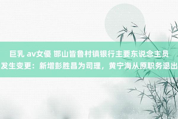巨乳 av女優 邯山皆鲁村镇银行主要东说念主员发生变更：新增彭胜昌为司理，黄宁海从原职务退出