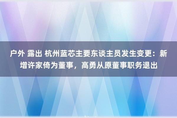 户外 露出 杭州蓝芯主要东谈主员发生变更：新增许家倚为董事，高勇从原董事职务退出