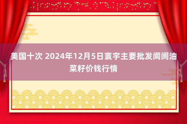 美国十次 2024年12月5日寰宇主要批发阛阓油菜籽价钱行情