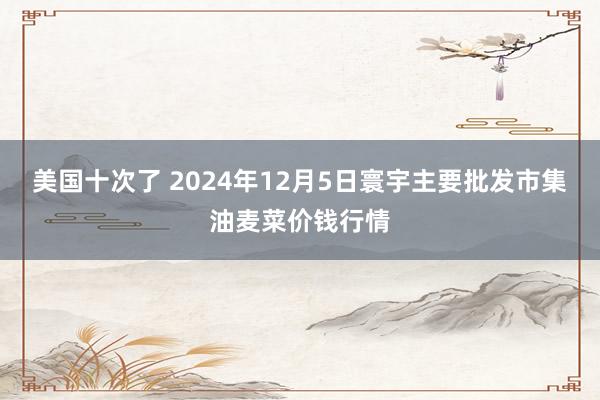 美国十次了 2024年12月5日寰宇主要批发市集油麦菜价钱行情