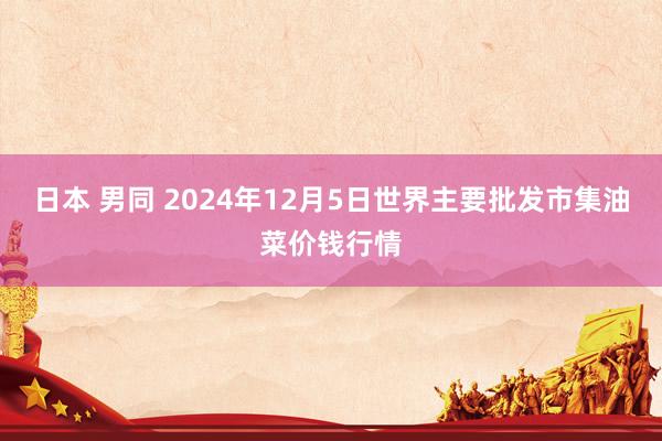 日本 男同 2024年12月5日世界主要批发市集油菜价钱行情