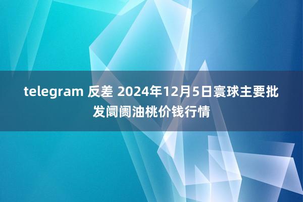 telegram 反差 2024年12月5日寰球主要批发阛阓油桃价钱行情