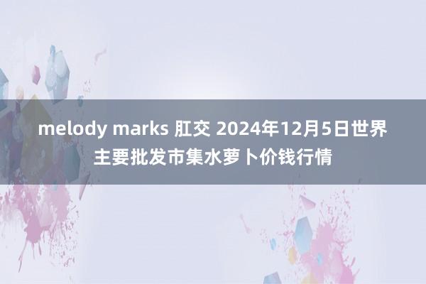 melody marks 肛交 2024年12月5日世界主要批发市集水萝卜价钱行情