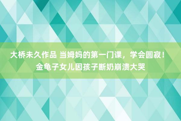 大桥未久作品 当姆妈的第一门课，学会圆寂！ 金龟子女儿因孩子断奶崩溃大哭