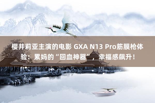 樱井莉亚主演的电影 GXA N13 Pro筋膜枪体验：累妈的“回血神器”，幸福感飙升！