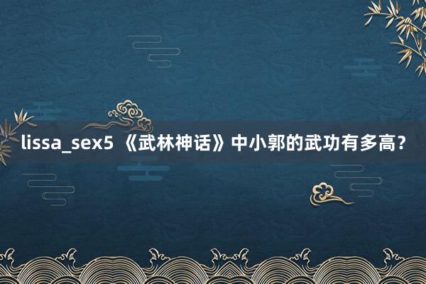 lissa_sex5 《武林神话》中小郭的武功有多高？