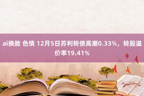 ai换脸 色情 12月5日苏利转债高潮0.33%，转股溢价率19.41%
