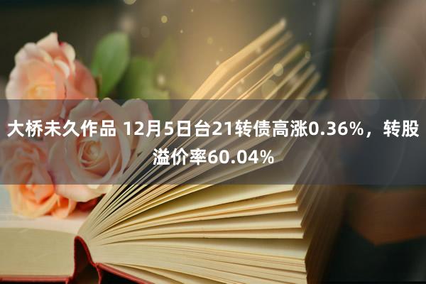 大桥未久作品 12月5日台21转债高涨0.36%，转股溢价率60.04%
