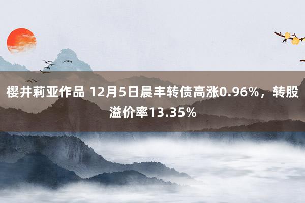 樱井莉亚作品 12月5日晨丰转债高涨0.96%，转股溢价率13.35%