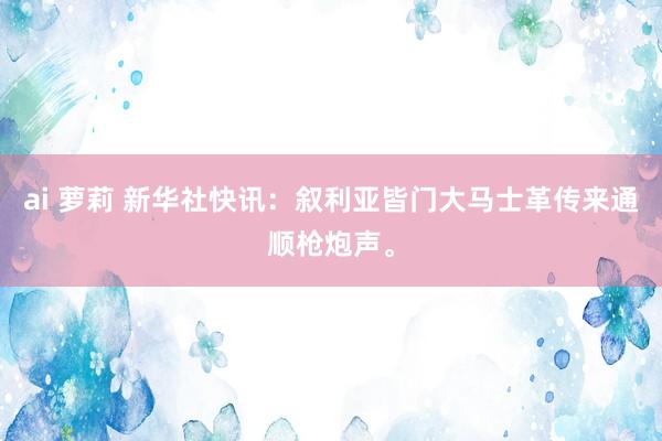 ai 萝莉 新华社快讯：叙利亚皆门大马士革传来通顺枪炮声。
