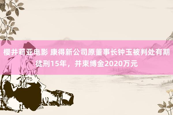 樱井莉亚电影 康得新公司原董事长钟玉被判处有期徒刑15年，并束缚金2020万元